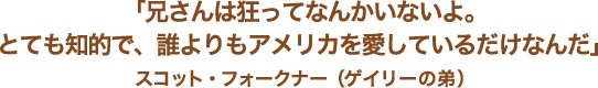 「兄さんは狂ってなんかいないよ。とても知的で、誰よりもアメリカを愛しているだけなんだ」スコット・フォークナー（ゲイリーの弟）
