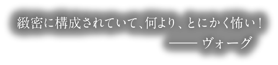 緻密に構成されていて、何より、とにかく怖い!―― ヴォーグ