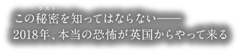 この秘密(ラスト)を知ってはならない――2018年、本当の恐怖が英国からやって来る