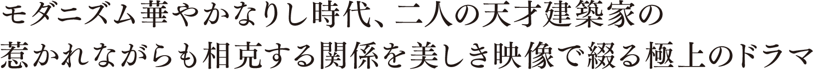 モダニズム華やかなりし時代、二人の天才建築家の惹かれながらも相克する関係を美しき映像で綴る極上のドラマ