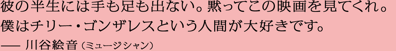彼の半生には手も足も出ない。黙ってこの映画を見てくれ。僕はチリー・ゴンザレスという人間が大好きです。—川谷絵音（ミュージシャン）