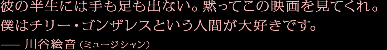 彼の半生には手も足も出ない。黙ってこの映画を見てくれ。僕はチリー・ゴンザレスという人間が大好きです。—川谷絵音（ミュージシャン）