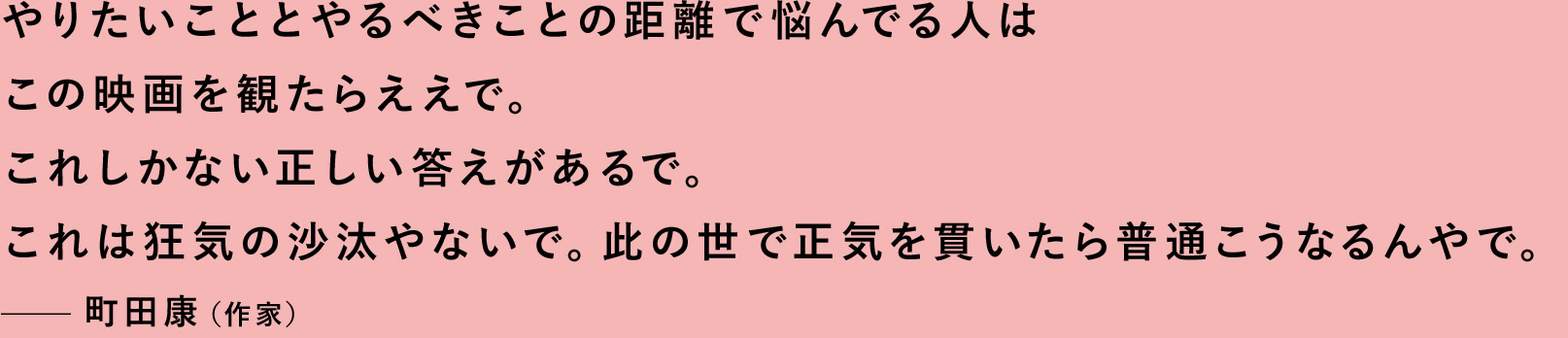 やりたいこととやるべきことの距離で悩んでる人はこの映画を観たらええで。これしかない正しい答えがあるで。これは狂気の沙汰やないで。此の世で正気を貫いたら普通こうなるんやで。—町田康（作家）
