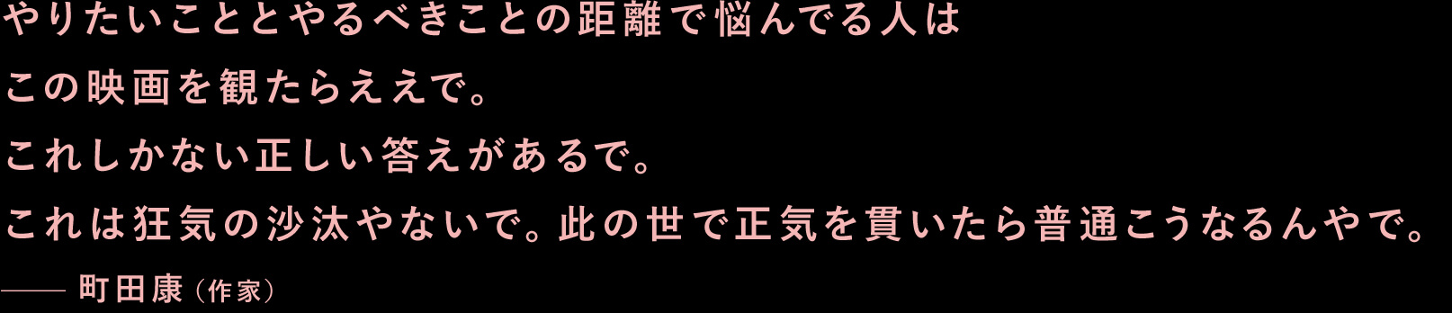 やりたいこととやるべきことの距離で悩んでる人はこの映画を観たらええで。これしかない正しい答えがあるで。これは狂気の沙汰やないで。此の世で正気を貫いたら普通こうなるんやで。—町田康（作家）
