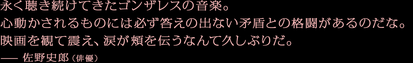 永く聴き続けてきたゴンザレスの音楽。心動かされるものには必ず答えの出ない矛盾との格闘があるのだな。映画を観て震え、涙が頬を伝うなんて久しぶりだ。—佐野史郎（俳優）