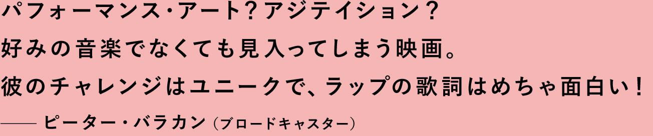 パフォーマンス・アート？アジテイション？好みの音楽でなくても見入ってしまう映画。彼のチャレンジはユニークで、ラップの歌詞はめちゃ面白い！—ピーター・バラカン（ブロードキャスター）