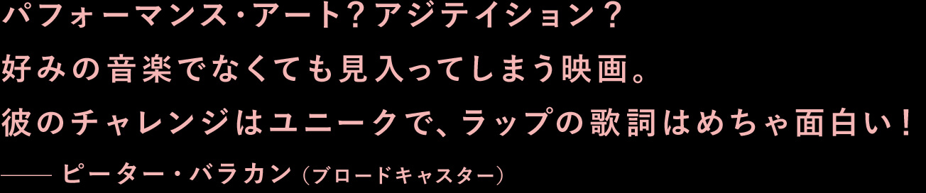 パフォーマンス・アート？アジテイション？好みの音楽でなくても見入ってしまう映画。彼のチャレンジはユニークで、ラップの歌詞はめちゃ面白い！—ピーター・バラカン（ブロードキャスター）