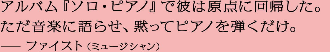 アルバム『ソロ・ピアノ』で彼は原点に回帰した。ただ音楽に語らせ、黙ってピアノを弾くだけ。—ファイスト（ミュージシャン）