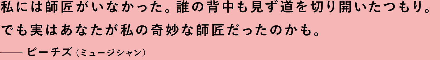 私には師匠がいなかった。誰の背中も見ず道を切り開いたつもり。でも実はあなたが私の奇妙な師匠だったのかも。—ピーチズ（ミュージシャン）