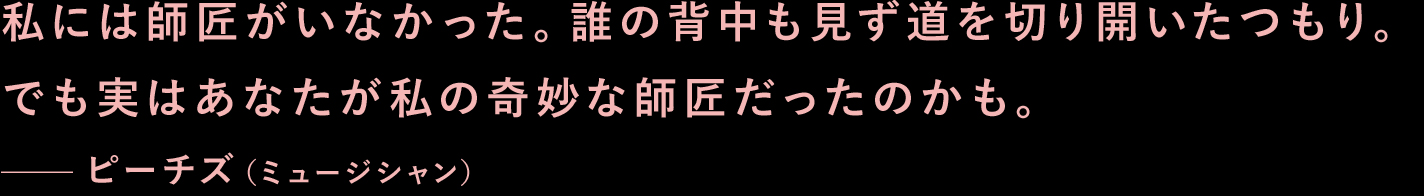 私には師匠がいなかった。誰の背中も見ず道を切り開いたつもり。でも実はあなたが私の奇妙な師匠だったのかも。—ピーチズ（ミュージシャン）