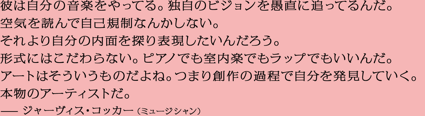 彼は自分の音楽をやってる。独自のビジョンを愚直に追ってるんだ。空気を読んで自己規制なんかしない。それより自分の内面を探り表現したいんだろう。形式にはこだわらない。ピアノでも室内楽でもラップでもいいんだ。アートはそういうものだよね。つまり創作の過程で自分を発見していく。本物のアーティストだ。—ジャーヴィス・コッカー（ミュージシャン）