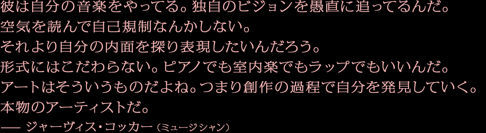 彼は自分の音楽をやってる。独自のビジョンを愚直に追ってるんだ。空気を読んで自己規制なんかしない。それより自分の内面を探り表現したいんだろう。形式にはこだわらない。ピアノでも室内楽でもラップでもいいんだ。アートはそういうものだよね。つまり創作の過程で自分を発見していく。本物のアーティストだ。—ジャーヴィス・コッカー（ミュージシャン）
